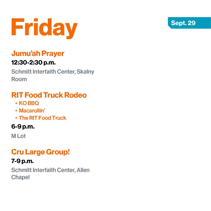 Friday, Sept. 29
Jumu'ah Prayer
12:30-2:30 p.m.
Schmitt Interfaith Center, Skalny Room

RIT Food Truck Rodeo
- KO BBQ
- Macarollin’
- The RIT Food Truck
6-9 p.m.
M Lot

Cru Large Group!
7-9 p.m.
Schmitt Interfaith Center, Allen Chapel
