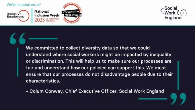 "We committed to collect diversity data so that we could understand where social workers might be impacted by inequality or discrimination. This will help us to make sure our processes are fair and understand how our policies can support this. We must ensure that our processes not not disadvantage people due to their characteristics." - Colum Conway, Chief Executive Officer, Social Work England. National Inclusion Week 2023 #TakeActionMakeImpact