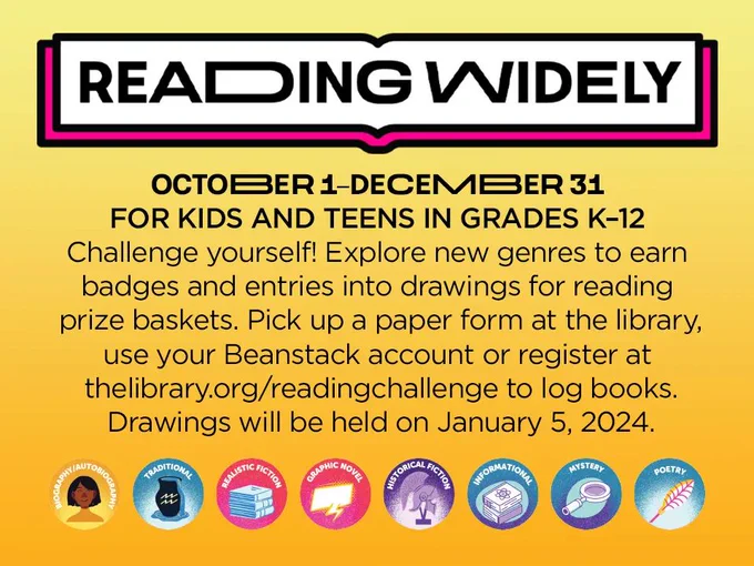 Reading Widely. October 1-December 31. For kids and teens in grades K-12. Challenge yourself! Explore new genres to earn badges and entries into drawings for reading prize baskets. Pick up a paper form at the library, use your Beanstack account or register at thelibrary.org/readingchallenge to log books. Drawings will be head on January 5, 2024.