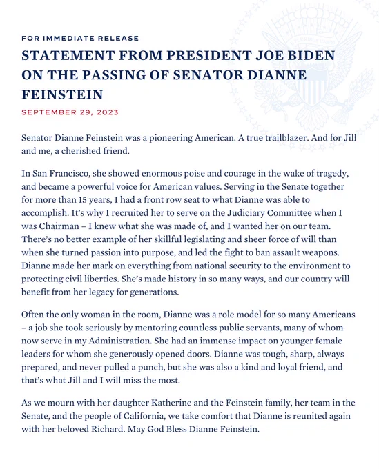 Senator Dianne Feinstein was a pioneering American. A true trailblazer. And for Jill and me, a cherished friend.

In San Francisco, she showed enormous poise and courage in the wake of tragedy, and became a powerful voice for American values. Serving in the Senate together for more than 15 years, I had a front row seat to what Dianne was able to accomplish. It’s why I recruited her to serve on the Judiciary Committee when I was Chairman – I knew what she was made of, and I wanted her on our team. There’s no better example of her skillful legislating and sheer force of will than when she turned passion into purpose, and led the fight to ban assault weapons. Dianne made her mark on everything from national security to the environment to protecting civil liberties. She’s made history in so many ways, and our country will benefit from her legacy for generations.

Often the only woman in the room, Dianne was a role model for so many Americans – a job she took seriously by mentoring...