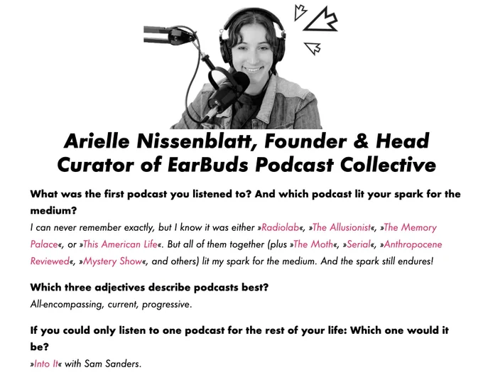 Arielle Nissenblatt, Founder & Head Curator of EarBuds Podcast Collective
What was the first podcast you listened to? And which podcast lit your spark for the medium?
I can never remember exactly, but I know it was either »Radiolab«, »The Allusionist«, »The Memory Palace«, or »This American Life«. But all of them together (plus »The Moth«, »Serial«, »Anthropocene Reviewed«, »Mystery Show«, and others) lit my spark for the medium. And the spark still endures!

Which three adjectives describe podcasts best?
All-encompassing, current, progressive.

If you could only listen to one podcast for the rest of your life: Which one would it be?
»Into It« with Sam Sanders.