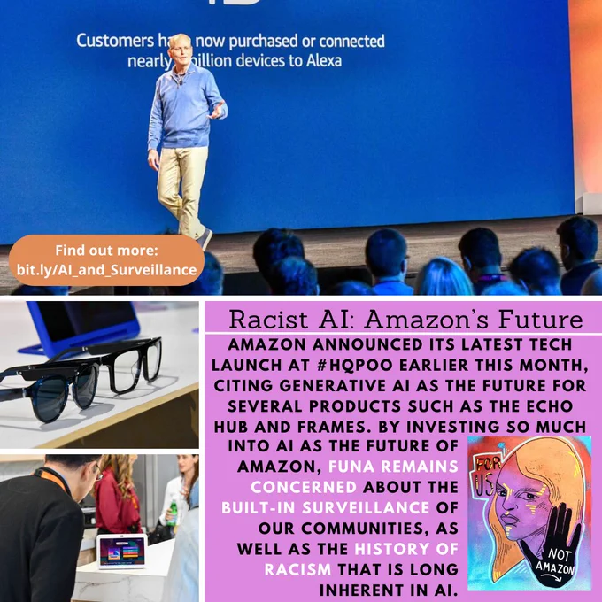 Black and white text on a purple background reads, “Racist AI: Amazon’s Future. Amazon announced its latest tech launch at #HQPoo earlier this month, citing generative AI as the future for several products such as the Echo Hub and Frames. By investing so much into AI as the future of Amazon, FUNA remains concerned about the built-in surveillance of our communities, as well as the history of racism that is long inherent in AI.” To the right of the text in the bottom right corner is FUNA’s logo. Around the text are three images of the product launch; one of David Limp on the stage addressing an audience, one of the Echo Frames, and one of an individual looking at an Echo Show 8. White text on an orange background reads, “Find out more: bit.ly/AI_and_Surveillance”