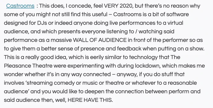 Screenshot of the following text "Castrooms: This does, I concede, feel VERY 2020, but there’s no reason why some of you might not still find this useful – Castrooms is a bit of software designed for DJs or indeed anyone doing live performances to a virtual audience, and which presents everyone listening to / watching said performance as a massive WALL OF AUDIENCE in front of the performer so as to give them a better sense of presence and feedback when putting on a show. This is a really good idea, which is eerily similar to technology that The Pleasance Theatre were experimenting with during lockdown, which makes me wonder whether it’s in any way connected – anyway, if you do stuff that involves ‘streaming comedy or music or theatre or whatever to a reasonable audience’ and you would like to deepen the connection between perform and said audience then, well, HERE HAVE THIS."