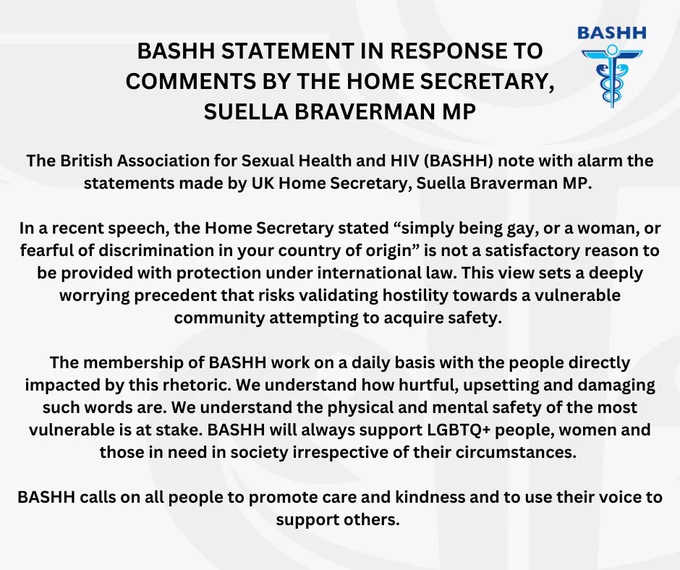  The British Association for Sexual Health and HIV (BASHH) note with alarm the statements made by UK Home Secretary, Suella Braverman MP. 
 
In a recent speech, the Home Secretary stated “simply being gay, or a woman, or fearful of discrimination in your country of origin” is not a satisfactory reason to be provided with protection under international law. This view sets a deeply worrying precedent that risks validating hostility towards a vulnerable community attempting to acquire safety. 
 
The membership of BASHH work on a daily basis with the people directly impacted by this rhetoric. We understand how hurtful, upsetting and damaging such words are. We understand the physical and mental safety of the most vulnerable is at stake. BASHH will always support LGBTQ  people, women and those in need in society irrespective of their circumstances. 
 
BASHH calls on all people to promote care and kindness and to use their voice to support others. 