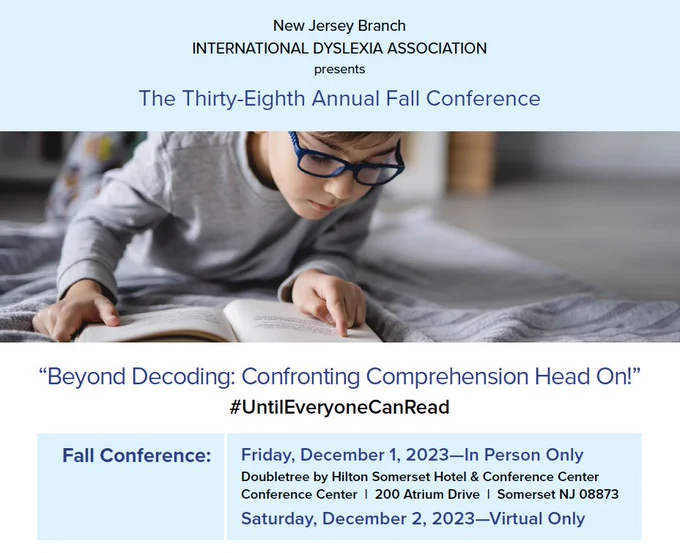New Jersey branch international Dyslexia Association presents the 38th annual fall conference titled beyond decoding: confronting comprehension head on! Fall conference is Friday, December 1, 2023 in person only at the DoubleTree by Hilton Somerset Hotel and conference Center. Address is 200 Atrium Dr., Somerset, NJ 08873. The date is Saturday, December 2, 2023 for virtual only.