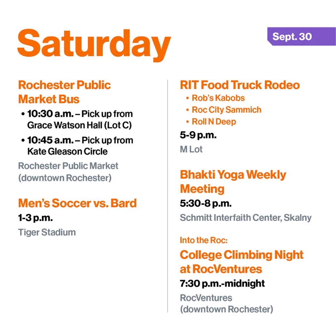 Saturday, Sept. 30
Rochester Public Market Bus
- 10:30 a.m. - Pick up from Grace Watson Hall (Lot C)
- 10:45 a.m. – Pick up from Kate Gleason Circle
Rochester Public Market (downtown Rochester)

Men’s Soccer vs. Bard
1-3 p.m.
Tiger Stadium

RIT Food Truck Rodeo
- Rob’s Kabobs
- Roc City Sammich
- Roll N Deep
5-9 p.m.
M Lot

Bhakti Yoga Weekly Meeting
5:30-8 p.m.
Schmitt Interfaith Center, Skalny Room

Into the Roc: 
College Climbing Night at RocVentures
7:30 p.m.-midnight
RocVentures (downtown Rochester)
