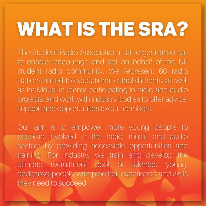 On an orange background is an information page on "What is the SRA?". It reads:
The Student Radio Association is an organisation run to enable, encourage and act on behalf of the UK student radio community. We represent 60 radio stations linked to educational establishments, as well as individual students participating in radio and audio projects, and work with industry bodies to offer advice, support and opportunities to our members.

Our aim is to empower more young people to become involved in the radio, music and audio sectors by providing accessible opportunities and training. For industry, we train and develop the ultimate recruitment pool of talented young, dedicated people with practical experience and skills they need to succeed.