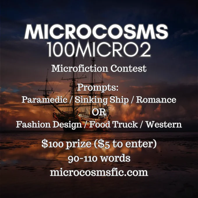 MICROCOSMS 100micro2
Flash Fiction Contest
Prompts: Paramedic / Sinking Ship / Romance OR Fashion Design / Food Truck / Western
$100 prize ($5 to enter) 90-110 words microcosmsfic.com