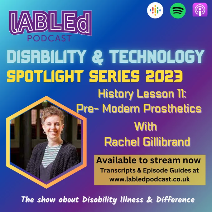 On a blue and Purple diagonal graded background is the purple labled podcast logo in the top left-hand corner, in the right-hand corner are the logos for Google Podcast, Spotify and Apple under that is blue glowing text that reads Disability & Technology. Under that is text that reads Spotlight Series 2023
History Lesson 11: Pre-Modern Prosthetics With Racheal Gillibrand. To the left of this text is a yellow frame, with an image of Rachel, a white woman, with short, curly fair hair, smiling at the camera she has small hooped earrings in her ears  and is wearing a striped shirt and a black jacket  under that is a pale yellow box with text that reads Available to stream now Transcripts & Episode Guides at www.labledpodcast.co.uk Under that is white text that reads The show about Disability Illness & Difference
