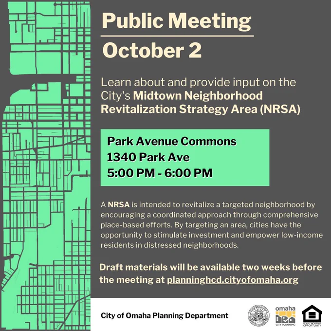 Public Meeting
October 2
Learn about and provide input on the City's Midtown Neighborhood Revitalization Strategy Area (NRSA)
Park Avenue Commons 1340 Park Ave
5:00 PM - 6:00 PM
A NRSA is intended to revitalize a targeted neighborhood by encouraging a coordinated approach through comprehensive place-based efforts. By targeting an area, cities have the opportunity to stimulate investment and empower low-income residents in distressed neighborhoods. Draft materials will be available two weeks before the meeting at planninghcd.cityofomaha.org
City of Omaha Planning Department