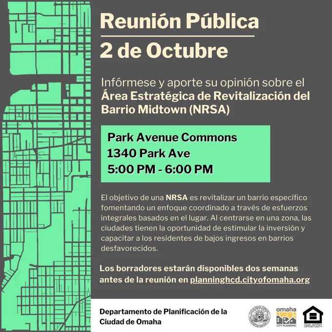 Reunión Pública
2 de Octubre
Infórmese y aporte su opinión sobre el Área Estratégica de Revitalización del Barrio Midtown (NRSA)
Park Avenue Commons 1340 Park Ave, 5:00 PM - 6:00 PM
El objetivo de una NRSA es revitalizar un barrio específico fomentando un enfoque coordinado a través de esfuerzos integrales basados en el lugar. Al centrarse en una zona, las ciudades tienen la oportunidad de estimular la inversión y capacitar a los residentes de bajos ingresos en barrios desfavorecidos. Los borradores estarán disponibles dos semanas antes de la reunión en planninghcd.cityofomaha.org. Departamento de Planificación de la Ciudad de Omaha