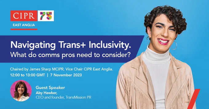Top left hand corner, CIPR East Anglia logo.
Navigate in trans plus inclusivity. what do comes praise need to consider chair by James Sharp MC IPPR vice chair, CIPR East Anglia 12 to 1 GMT, seventh of November 2023.
Of guest speaker, Abbey, Hawker,CEO and founder transmission PR.
Main image to write of graphic, is of a young, trans woman