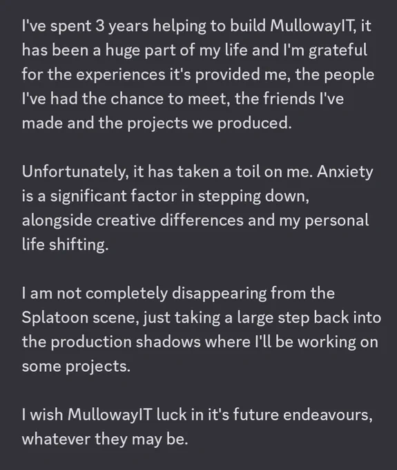 I've spent 3 years helping to build MullowayIT, it has been a huge part of my life and I'm grateful for the experiences it's provided me, the people I've had the chance to meet, the friends I've made and the projects we produced.

Unfortunately, it has taken a toil on me. Anxiety is a significant factor in stepping down, alongside creative differences and my personal life shifting.

I am not completely disappearing from the Splatoon scene, just taking a large step back into the production shadows where I first started on different projects.