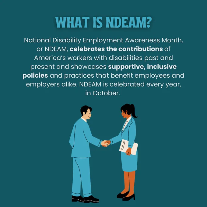 Slide two: What is NDEAM? National Disability Employment Awareness Month, or NDEAM, celebrates the contributions of America’s workers with disabilities past and present and showcases supportive, inclusive policies and practices that benefit employees and employers alike. NDEAM is celebrated every year, in October. There is a cartoon graphic of two people in blue suits shaking hands. 