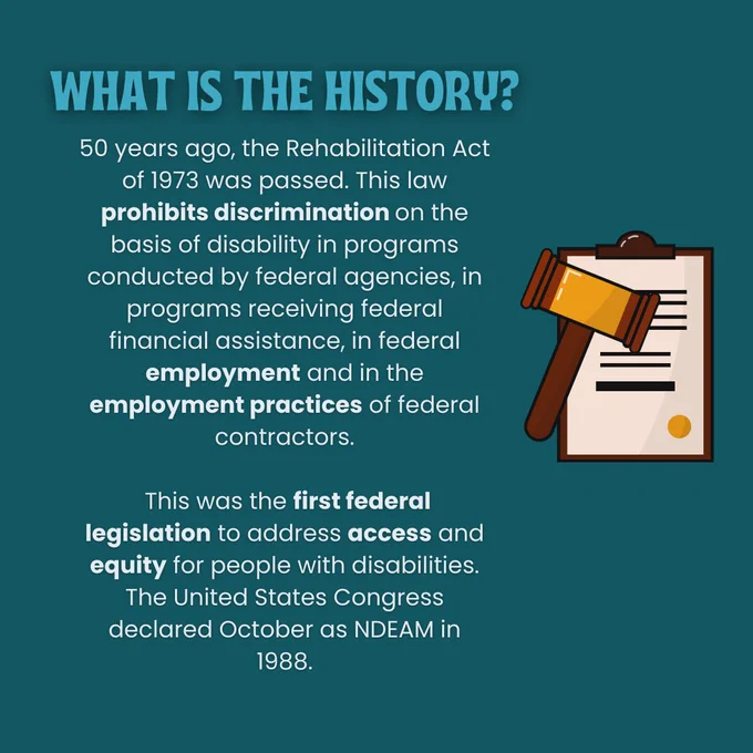 Slide three: What is the History? 50 years ago, the Rehabilitation Act of 1973 was passed. This law prohibits discrimination on the basis of disability in programs conducted by federal agencies, in programs receiving federal financial assistance, in federal employment and in the employment practices of federal contractors. This was the first federal legislation to address access and equity for people with disabilities. The United States Congress declared October as NDEAM in 1988. There is a cartoon graphic of a gavel and a legal document. 