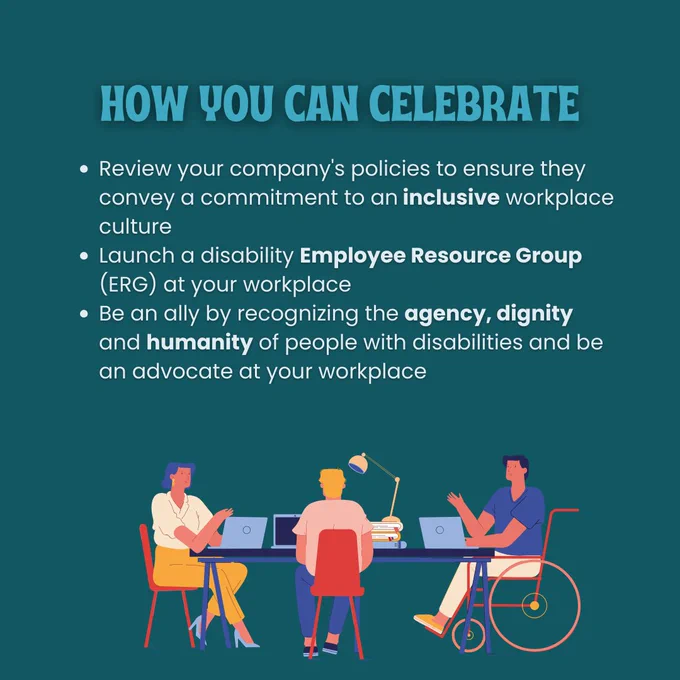 Slide four: How You Can Celebrate: Review your company's policies to ensure they convey a commitment to an inclusive workplace culture. Launch a disability Employee Resource Group (ERG) at your workplace. Be an ally by recognizing the agency, dignity and humanity of people with disabilities and be an advocate at your workplace. There is a cartoon graphic of three people sitting at a conference table with laptops, one who is in a wheelchair. 