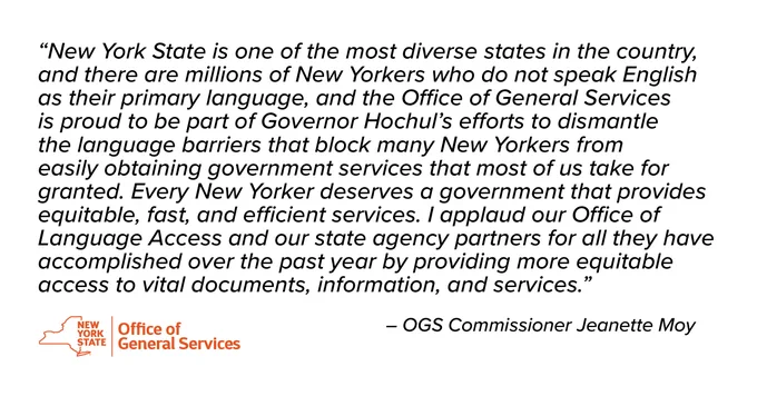 New York State Office of General Services Commissioner Jeanette Moy said, “New York State is one of the most diverse states in the country, and there are millions of New Yorkers who do not speak English as their primary language, and the Office of General Services is proud to be part of Governor Hochul’s efforts to dismantle the language barriers that block many New Yorkers from easily obtaining government services that most of us take for granted. Every New Yorker deserves a government that provides equitable, fast, and efficient services. I applaud our Office of Language Access and our state agency partners for all they have accomplished over the past year by providing more equitable access to vital documents, information, and services.”