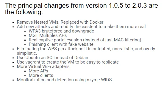 The principal changes from version 1.0.5 to 2.0.3 are the following.
Remove Nested VMs. Replaced with Docker
Add new attacks and modify the existent to make them more real
WPA3 bruteforce and downgrade
MGT Multiples APs
Real captive portal evasion (instead of just MAC filtering)
Phishing client with fake website.
Eliminating the WPS pin attack as it is outdated, unrealistic, and overly simplistic.
Use Ubuntu as SO instead of Debian
Use vagrant to create the VM to be easy to replicate
More Virtual WiFi adapters
More APs
More clients
Monitorization and detection using nzyme WIDS.