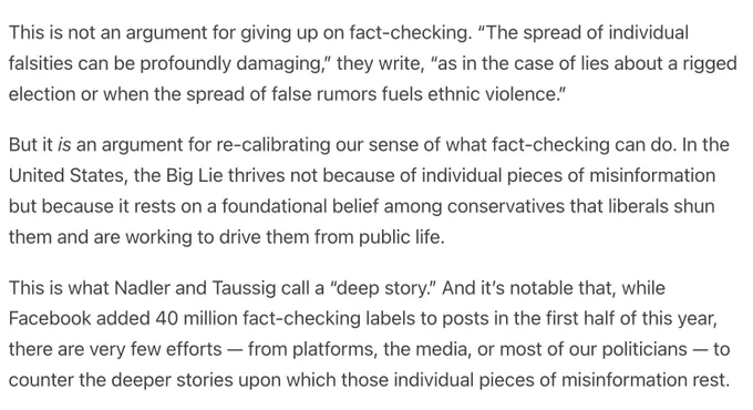 This is not an argument for giving up on fact-checking. “The spread of individual falsities can be profoundly damaging,” they write, “as in the case of lies about a rigged election or when the spread of false rumors fuels ethnic violence.”

But it is an argument for re-calibrating our sense of what fact-checking can do. In the United States, the Big Lie thrives not because of individual pieces of misinformation but because it rests on a foundational belief among conservatives that liberals shun them and are working to drive them from public life.

This is what Nadler and Taussig call a “deep story.” And it’s notable that, while Facebook added 40 million fact-checking labels to posts in the first half of this year, there are very few efforts — from platforms, the media, or most of our politicians — to counter the deeper stories upon which those individual pieces of misinformation rest.