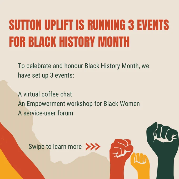 Sutton uplift is running 3 events for black history month

To celebrate and honour Black History Month, we have set up 3 events:

A virtual coffee chat
An Empowerment workshop for Black Women 
A service-user forum

Swipe to learn more