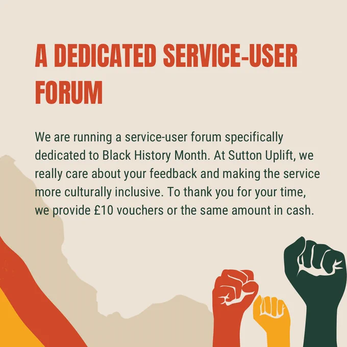 A dedicated service-user forum

We are running a service-user forum specifically dedicated to Black History Month. At Sutton Uplift, we really care about your feedback and making the service more culturally inclusive. To thank you for your time, we provide £10 vouchers or the same amount in cash.