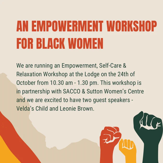 An empowerment workshop for Black women

We are running an Empowerment, Self-Care & Relaxation Workshop at the Lodge on the 24th of October from 10.30 am - 1.30 pm. This workshop is in partnership with SACCO & Sutton Women’s Centre and we are excited to have two guest speakers - Velda’s Child and Leonie Brown.