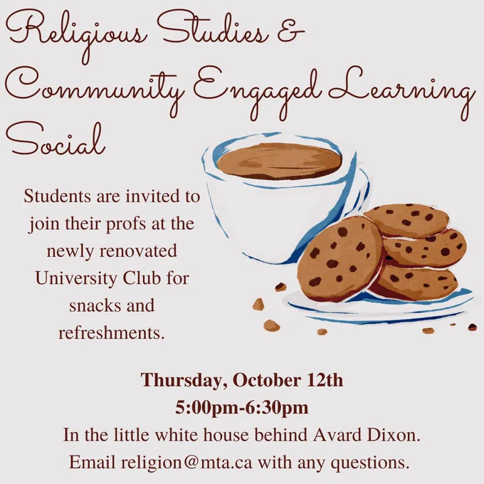 Poster with graphic of a plate of chocolate chip cookies and a cup of coffee. Text reads: Religious Studies & Community Engaged Learning Social. Students are invited to join their profs at the newly renovated University Club for snacks and refreshments. Thursday, October 12th. 5:00pm-6:30pm, In the little white house behind Avard Dixon. Email religion@mta.ca with any questions.