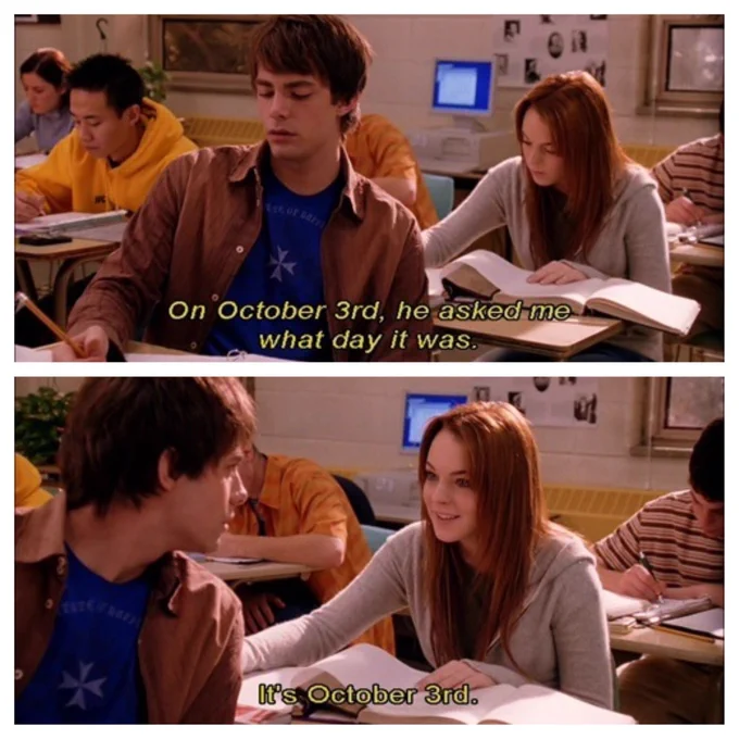  Two frames from the movie Mean Girls. Lindsay Lohan as Cady Heron sits behind Jonathan Bennett as Aaron Samuels as they both sit in a classroom, working in notebooks. In the top frame, Cady’s inner monologue describes “On October 3rd, he asked my what day it was.” In the second frame, Aaron turns to ask just that and Cady says “It’s October 3rd.”