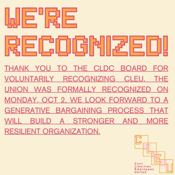 WE’RE RECOGNIZED!
THANK YOU TO THE CLDC BOARD FOR VOLUNTARILY RECOGNIZING CLEU. THE UNION WAS FORMALLY RECOGNIZED ON MONDAY, OCT 2. WE LOOK FORWARD TO A GENERATIVE BARGAINING PROCESS THAT WILL BUILD A STRONGER AND MORE RESILIENT ORGANIZATION.
Civil
Liberties
Employees
United