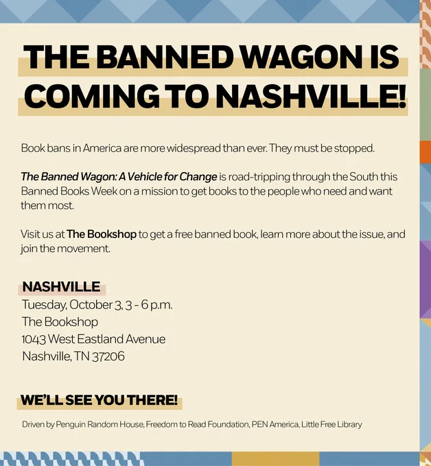 The Banned Wagon is Coming to Nashville. 

Book bans in America are more widespread than ever. They must be stopped. 

The Banned Wagon: A Vehicle for Change is road-tripping through the South this Banned Books Week on a mission to get books to the people who need and want them most. 
Visit us at The Bookshop to get a free banned book, learn more about the issue, and join the movement. 

NASHVILLE 
Tuesday, October 3, 3 - 6 p.m. 
The Bookshop 
1043 West Eastland Avenue 
Nashville, TN 37206 

WE'Lt SEE YOU THERE! 
Driven by Penguin Random House, Freedom to Read Foundation, PEN America, Little Free Library 