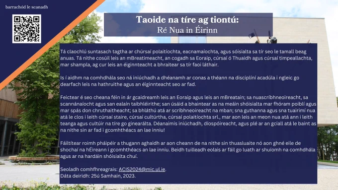 Glaoch ar Pháipéir

Tá claochlú suntasach tagtha ar chúrsaí polaitíochta, eacnamaíochta, agus sóisialta sa tír seo le tamall beag anuas. Tá nithe cosúil leis an mBreatimeacht, an cogadh sa Eoraip, cúrsaí ó Thuaidh agus cúrsaí timpeallachta, mar shampla, ag cur leis an éiginnteacht a bhraitear sa tír faoi láthair.

Is í aidhm na comhdhála seo ná iniúchadh a dhéanamh ar conas a théann na disciplíní acadúla i ngleic go dearfach leis na hathruithe agus an éiginnteacht seo ar fad.

Seoladh comhfhreagrais: ACIS2024@mic.ul.ie.

Dáta deiridh: 25ú Samhain, 2023.