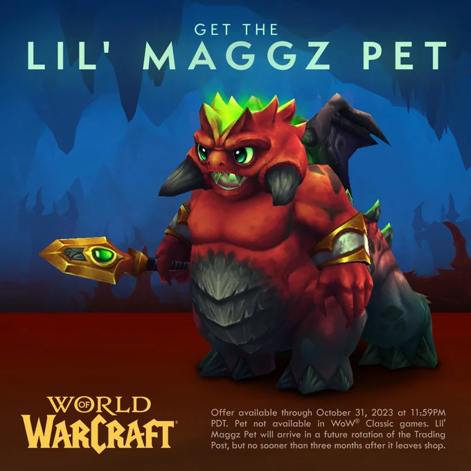 An image of the Lil’ Maggz companion pet standing somewhere in Zarelek Cavern. The tiny pitlord is red with dark gray legs and feet, with green eyes and a bright green fel energy emanating from the crevice atop his head. The adorable demon also has stubby gray tusks protruding out of his cheeks and is holding a golden spear with a green ovular gem on the side of the blade. Text above reads “Get the Lil’ Maggz Pet” and the World of Warcraft logo can be seen in yellow. The dark blue shapes of the cavern fill the background. Small text at the bottom reads as follows:

Offer available through October 31, 2023 at 11:59PM PDT. Pet not available in WoW® Classic games. Lil’ Maggz Pet will arrive in a future rotation of the Trading Post, but no sooner than three months after it leaves shop.