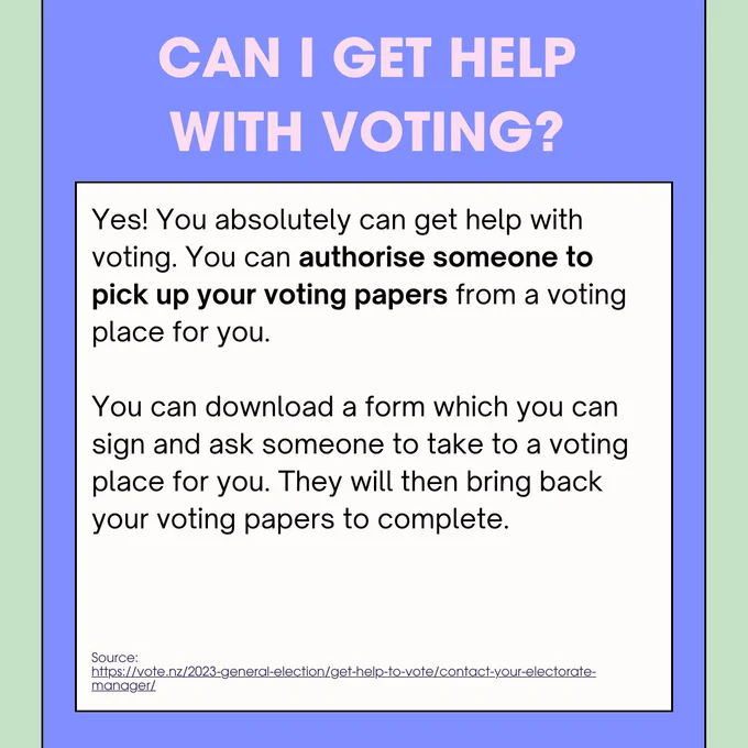 he header says "Can I get help with voting?" in pink. 

The answer below says: "If you’d prefer to vote when it’s quieter, or if you may need assistance, the best times to vote are typically between 9am – 11am and 2pm – 4pm, Monday to Friday.

Voting ahead of election day on 14 October is a good idea. Election day is usually the busiest day to vote.

Voting is quicker if you vote in the area where you live. However, if you're away from where you usually live, you can vote at the nearest voting placeYes! You absolutely can get help with voting. You can authorise someone to pick up your voting papers from a voting place for you.

You can download a form which you can sign and ask someone to take to a voting place for you. They will then bring back your voting papers to complete."

The source is: https://vote.nz/2023-general-election/get-help-to-vote/contact-your-electorate-manager/