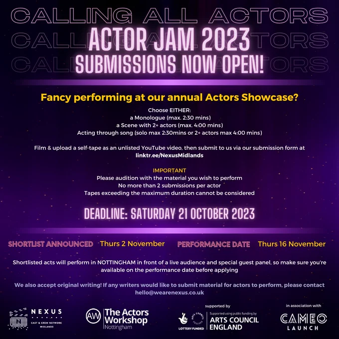 Purple background - Purple text saying "CALLING ALL ACTORS" overlaid with text in neon purple writing saying "ACTOR JAM 2023. Submissions now open!” Underneath in yellow writing - "Fancy performing at our annual Actors Showcase?"
In between two neon purple lines it says “Choose EITHER: a Monologue (max. 2:30 mins) a Scene with 2  actors (max. 4:00 mins) Acting through song (solo max 2:30mins or 2  actors max 4:00 mins) Film & upload a self-tape as an unlisted YouTube video, then submit to us via our submission form at linktr.ee/NexusMidlands. IMPORTANT Please audition with the material you wish to perform No more than 2 submissions per actor Tapes exceeding the maximum duration cannot be considered”.
Purple Neon writing says: Deadline: Saturday 21 October 2023
Shortlist announced Thurs 2 November Performance data Thurs 16 November
Underneath it says: “Shortlisted acts will perform in NOTTINGHAM in front of a live audience and special guest panel, so make sure you're available on the pe