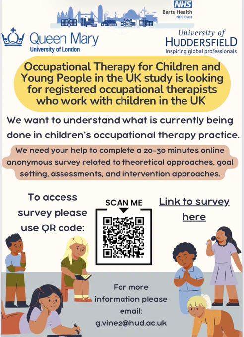 Occupational Therapy for Children and Young People in the UK study is looking for registered occupational therapists who work with children in the UK
We want to understand what is currently being done in children's occupational therapy practice.
We need your help to complete a 20-30 minutes online anonymous survey related to theoretical approaches, goal setting, assessments, and intervention approaches.

For more information please email:
g.vinez@hud.ac.uk