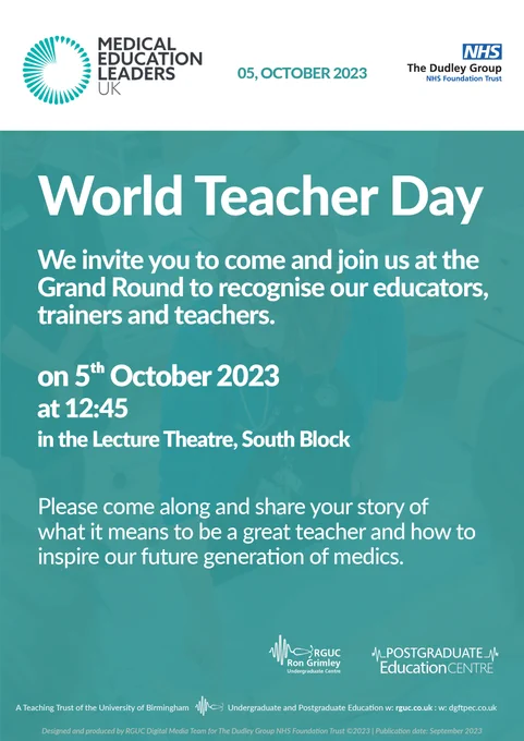Poster. Medical education leaders UK top left. Dudley Group NHS Foundation Trust logo top right. The date of the event is 05, October 2023. 

Title: World Teacher Day

Body: We invite you to come and join us at the Grand Round to recognise our educators, trainers and teachers.

5th October 2023 at 12:45 in the lecture theatre, south block.

Please come along and share your story of what it means to be a great teacher and how to inspire our future generation of medics.

Bottom right: Postgraduate Education Centre logo