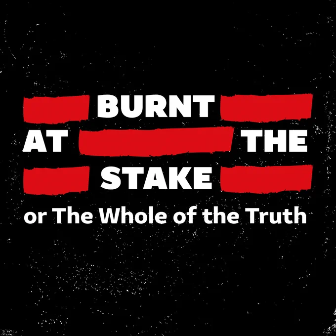 A black background with white scratches, making it look worn. White text in the centre with red marks between words, as if it has been censored. Text reads: BURNT AT THE STAKE OR THE WHOLE OF THE TRUTH.