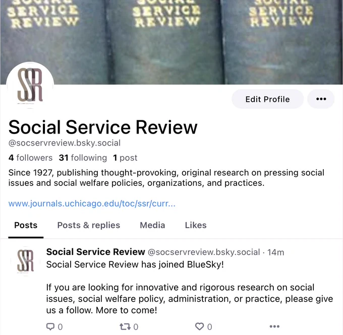 SSR's BlueSky profile.  The background issue is a set of bound volumes of Social Service review, and the profile pic is the SSR logo.  The handle is SocServReview.BSky.Social.

The bio reads, "Since 1927, publishing thought-provoking, original research on pressing social issues and social welfare policies, organizations, and practices."

The first (and only) post reads, "Social Service Review has joined BlueSky!

If you are looking for innovative and rigorous research on social issues, social welfare policy, administration, or practice, please give us a follow. More to come!"