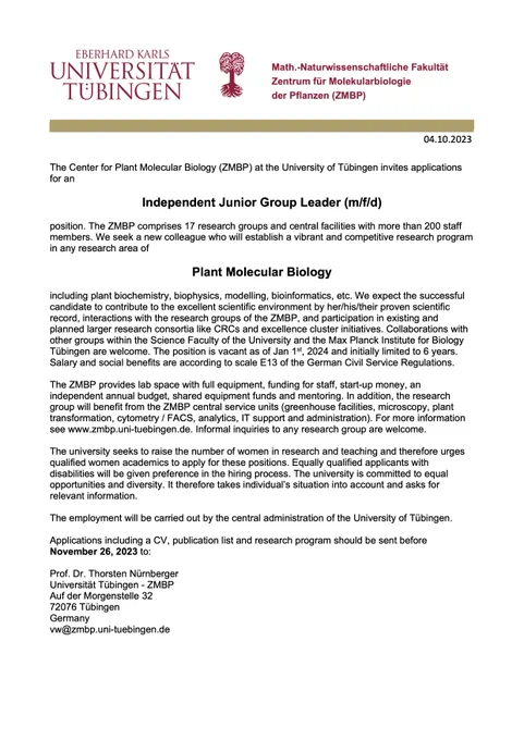 The ZMBP is looking for an Independent Junior Group Leader in Plant Molecular Biology. The position is vacant as of Jan 1st, 2024 and initially limited to 6 years. Salary and social benefits are according to scale E13 of the German Civil Service Regulations. Applications including a CV, publication list and research program should be sent before
November 26, 2023 to:
Prof. Dr. Thorsten Nürnberger Universität Tübingen - ZMBP Auf der Morgenstelle 32 72076 Tübingen
Germany vw@zmbp.uni-tuebingen.de
More info: https://uni-tuebingen.de/universitaet/stellenangebote/newsfullview-stellenangebote/article/independent-junior-group-leader-m-f-d-e-13-tv-l-100/