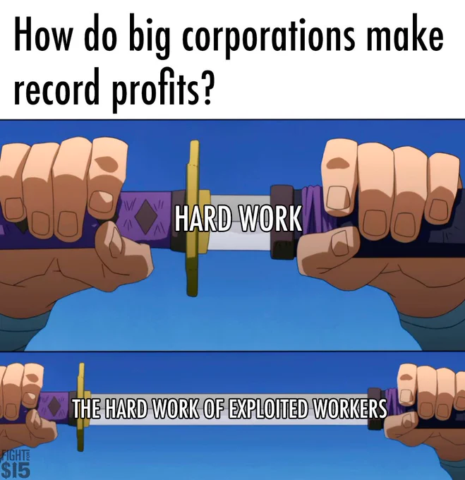 A meme with top text that says “How do big corporations make record profits?” The next frame has a picture of a sword with just a bit unsheathed that says “hard work.” The last frame has a picture of a sword unsheathed that says “THE HARD WORK OF EXPLOITED WORKERS “
