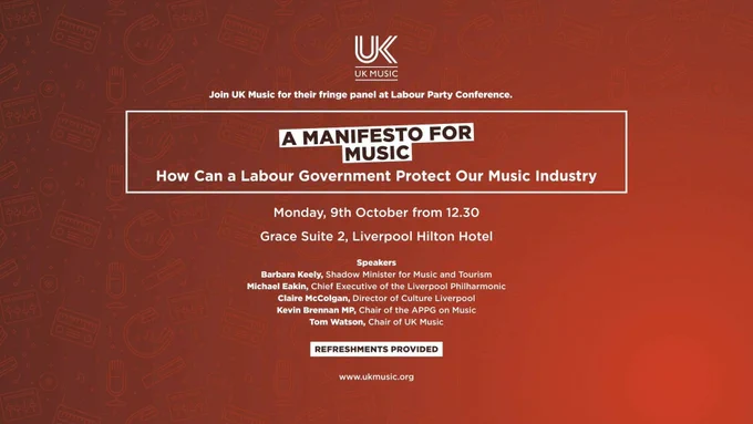 A graphic that says: Join UK Music for their fringe panel at Labour Party Conference. A Manifesto For Music: How can A Labour Government Protect Our Music Industry. Monday 9th October from 12:30pm. Grace Suite 2, Liverpool Hilton Hotel. Speakers: Barbara Keely, Shadow Minister for Music and Tourism, Michael Eakin, Chief Executive of the Liverpool Philharmonic, Claire McColgan, Director of Culture Liverpool, Kevin Brennan, Chair of the APPG on Music and Tom Watson, Chair of UK Music. Refreshments provided. www.ukmusic.org. 