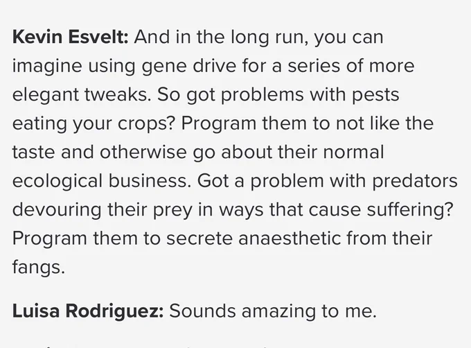 Kevin Esvelt: And in the long run, you can imagine using gene drive for a series of more elegant tweaks. So got problems with pests eating your crops? Program them to not like the taste and otherwise go about their normal ecological business. Got a problem with predators devouring their prey in ways that cause suffering? Program them to secrete anaesthetic from their fangs.

Luisa Rodriguez: Sounds amazing to me.