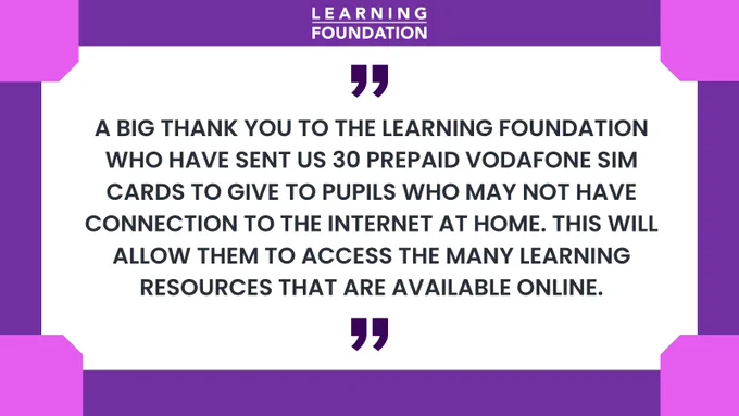 A big thank you to the Learning Foundation who have sent us 30 prepaid Vodafone SIM cards to give to pupils who may not have connection to the internet at home. This will allow them to access the many learning resources that are available online.