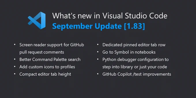 What's new in Visual Studio Code September Update [1.83]:
  
Accessibility improvements - Screen reader support for the pull request comments.
Better Command Palette search - New "similar commands" list to help command discovery.
Add custom icons to profiles - Display an icon to easily identify the active profile.
Compact editor tab height - Shrinks editor tab height for larger editor region.
Dedicated pinned editor row - New editor tab row supports pin/unpin via drag and drop.
Go to Symbol in notebooks - Quickly navigate to code symbols in your notebook.
Python debugger updates - Configure whether to step into system/library or just your code.
Preview: GitHub Copilot - Test generation based on current framework and project conventions.