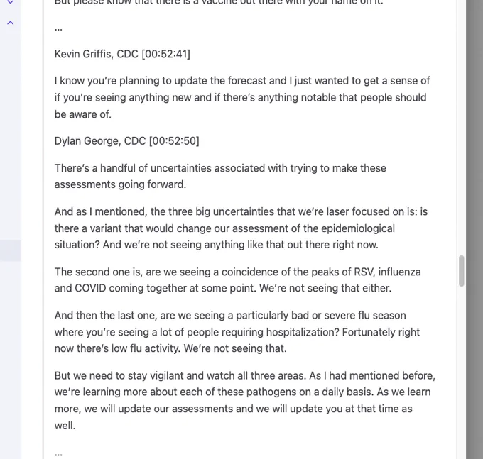 A screenshot of text that reads in part: 

"Kevin Griffis, CDC [00:52:41]

I know you’re planning to update the forecast and I just wanted to get a sense of if you’re seeing anything new and if there’s anything notable that people should be aware of.

Dylan George, CDC [00:52:50]

There’s a handful of uncertainties associated with trying to make these assessments going forward.

And as I mentioned, the three big uncertainties that we’re laser focused on is: is there a variant that would change our assessment of the epidemiological situation? And we’re not seeing anything like that out there right now.

The second one is, are we seeing a coincidence of the peaks of RSV, influenza and COVID coming together at some point. We’re not seeing that either.

And then the last one, are we seeing a particularly bad or severe flu season where you’re seeing a lot of people requiring hospitalization? Fortunately right now there’s low flu activity. We’re not seeing that.

But we need to stay vigilant