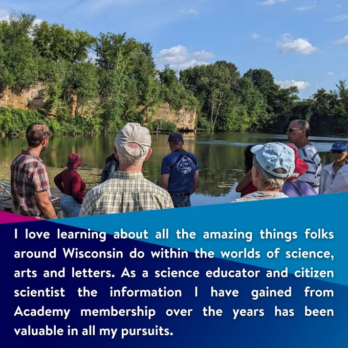 I love learning about all the amazing things folks around Wisconsin do within the worlds of science, arts and letters. As a science educator and citizen scientist the information I have gained from Academy membership over the years has been valuable in all my pursuits.

Image: Academy guests stand in front of a lake with a geologist at a previous event.