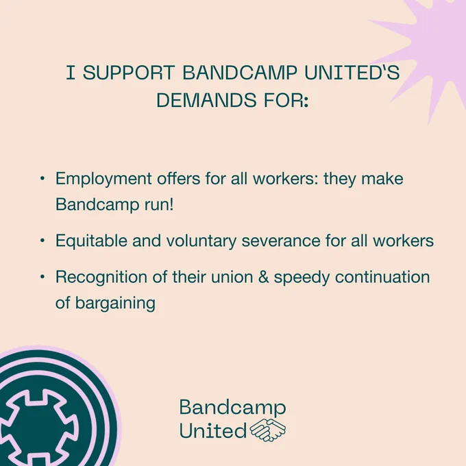 I support Bandcamp United's demands for: employment offers for all workers -- they make Bandcamp run! Equitable and voluntary severance for all workers! Recognition of their union and speedy continuation of bargaining!