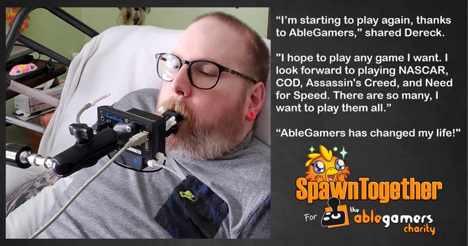 A photo of Dereck using his QuadStick controller to play a video game and text that says “I’m starting to play again, thanks to AbleGamers," shared Dereck.

"I hope to play any game I want. I look forward to playing NASCAR, COD, Assassin's Creed, and Need for Speed. There are so many, I want to play them all.”

“AbleGamers has changed my life!"