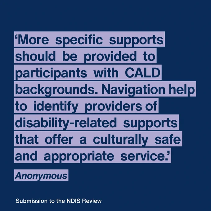 More  specific  supports  should  be  provided  to  participants  of  CALD  backgrounds  The  NDIA  should  provide  more  navigation  assistance  to  CALD  participants  and  their  families  to  identify  providers  of  disability-related  supports  that  offer  a  culturally  safe  and  appropriate  service.  
Anonymous
