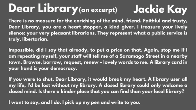 Image has white text on a dark grey background and contains an excerpt of the poem Dear Library by Jackie Kay:
There is no measure for the enriching of the mind, friend. Faithful and trusty, Dear Library, you are a heart stopper, a kind giver. I treasure your lively silence; your very pleasant librarians. They represent what a public service is truly, libertarian.
Impossible, did I say that already, to put a price on that. Again, stop me if I am repeating myself, your staff will tell me of a Saramago Street in a nearby town. Browse, borrow, request, renew – lovely words to me. A library card in your hand is your democracy.
If you were to shut, Dear Library, it would break my heart. A library user all my life, I’d be lost without my library. A closed library could only welcome a closed mind. Is there a kinder place that you can find than your local library?
I want to say, and I do. I pick up my pen and write to you.